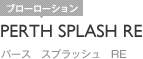PERTH SPLASH RE｜パース　スプラッシュ　RE
